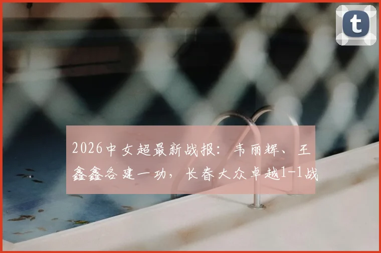 2026中女超最新战报：韦丽辉、王鑫鑫各建一功，长春大众卓越1-1战平广东广州数科，附积分榜分析
