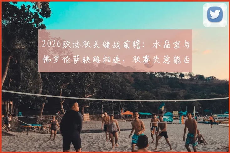 2026欧协联关键战前瞻:水晶宫与佛罗伦萨狭路相逢,联赛失意能否借欧战翻身?
