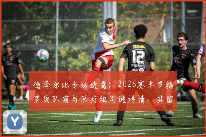 德泽尔比专访透露:2026赛季罗梅罗离队前与医疗组沟通详情,其留队意愿始终明确