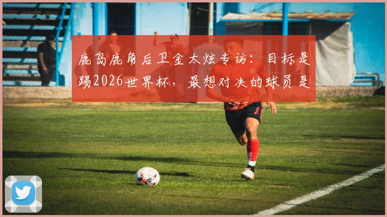 鹿岛鹿角后卫金太炫专访：目标是踢2026世界杯，最想对决的球员是姆巴佩