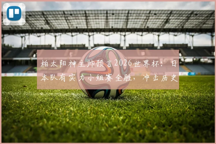 柏太阳神主帅预言2026世界杯：日本队有实力小组赛全胜，冲击历史最佳战绩背后的关键因素