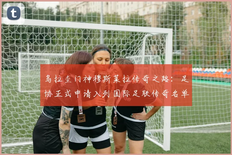 乌拉圭门神穆斯莱拉传奇之路：足协正式申请入列国际足联传奇名单，2026年能否圆梦？