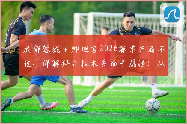 成都蓉城主帅坦言2026赛季开局不佳，详解拜合拉木多面手属性：从中路到两翼的技术适配性与球队战术影响