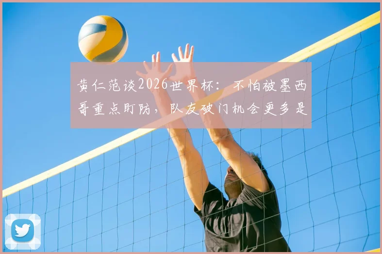 黄仁范谈2026世界杯：不怕被墨西哥重点盯防，队友破门机会更多是战术关键