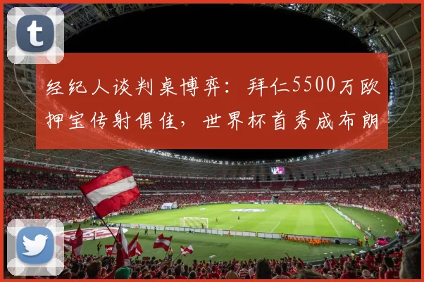 经纪人谈判桌博弈：拜仁5500万欧押宝传射俱佳，世界杯首秀成布朗身价飙升关键节点