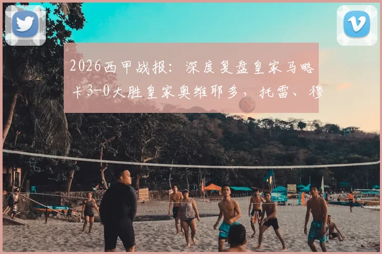 2026西甲战报：深度复盘皇家马略卡3-0大胜皇家奥维耶多，托雷、穆里奇破门，附比赛视频与关键数据