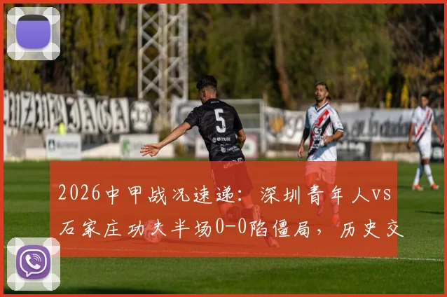 2026中甲战况速递:深圳青年人vs石家庄功夫半场0-0陷僵局,历史交锋与破局关键点分析