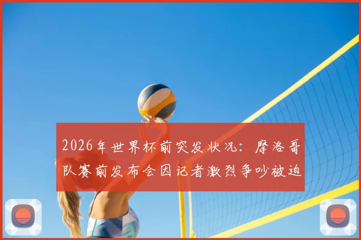 2026年世界杯前突发状况：摩洛哥队赛前发布会因记者激烈争吵被迫中断，事件全过程与各方反应解析