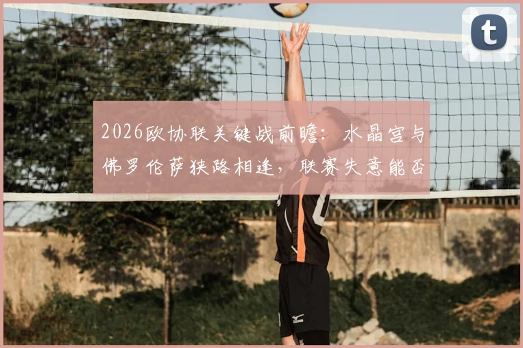 2026欧协联关键战前瞻：水晶宫与佛罗伦萨狭路相逢，联赛失意能否借欧战翻身？