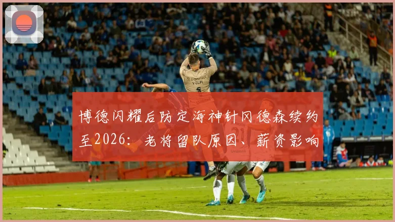 博德闪耀后防定海神针冈德森续约至2026:老将留队原因、薪资影响及球队未来后防布局解析