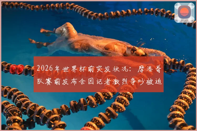 2026年世界杯前突发状况：摩洛哥队赛前发布会因记者激烈争吵被迫中断，事件全过程与各方反应解析