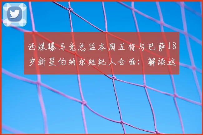 西媒曝马竞总监本周五将与巴萨18岁新星伯纳尔经纪人会面：解读这笔潜在2026转会的五大关键看点
