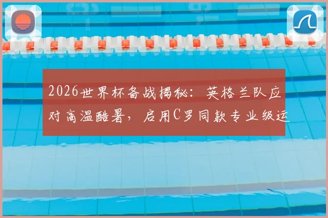 2026世界杯备战揭秘：英格兰队应对高温酷暑，启用C罗同款专业级运动员监测腕带