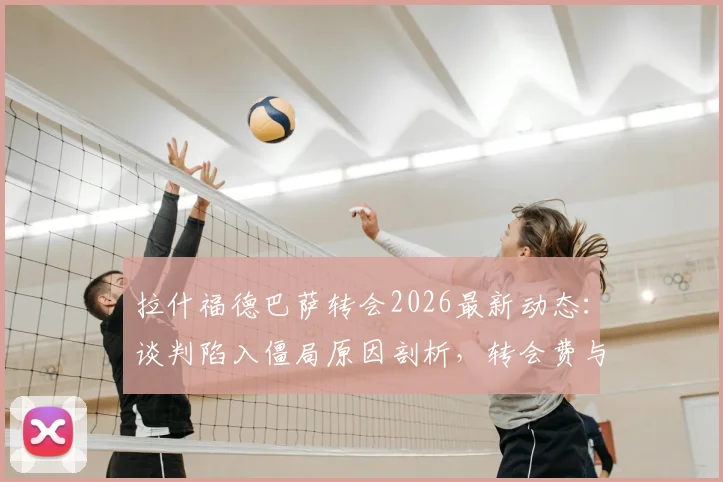 拉什福德巴萨转会2026最新动态:谈判陷入僵局原因剖析,转会费与薪水要求成焦点,未来去向何方?