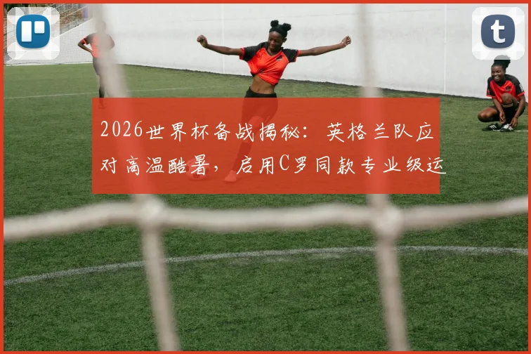 2026世界杯备战揭秘:英格兰队应对高温酷暑,启用C罗同款专业级运动员监测腕带