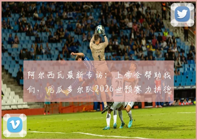 阿尔西瓦最新专访：上帝会帮助我们，厄瓜多尔队2026世预赛力拼德国，附历史交锋与出线分析