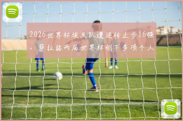 2026世界杯埃及队遭逆转止步16强，萨拉赫两届世界杯创下多项个人历史纪录