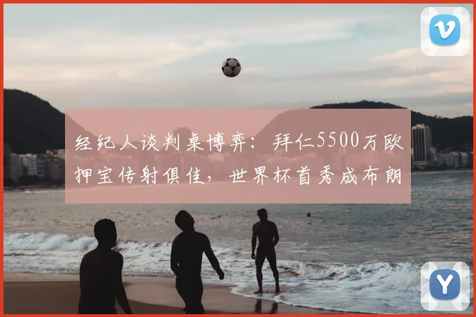 经纪人谈判桌博弈:拜仁5500万欧押宝传射俱佳,世界杯首秀成布朗身价飙升关键节点