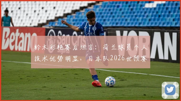 铃木彩艳赛后坦言：荷兰球员个人技术优势明显，日本队2026世预赛备战需重视差距