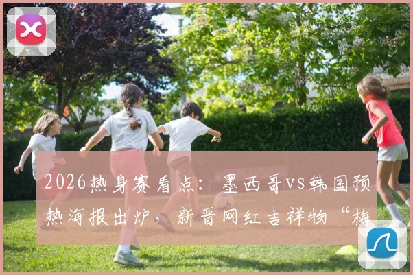 2026热身赛看点：墨西哥vs韩国预热海报出炉，新晋网红吉祥物“梅林”小鸭成焦点
