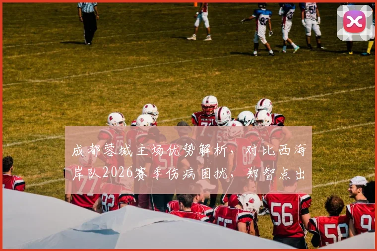 成都蓉城主场优势解析，对比西海岸队2026赛季伤病困扰，郑智点出中超关键点