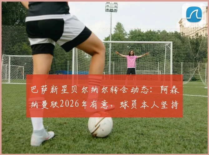 巴萨新星贝尔纳尔转会动态：阿森纳曼联2026年有意，球员本人坚持留队原因解读