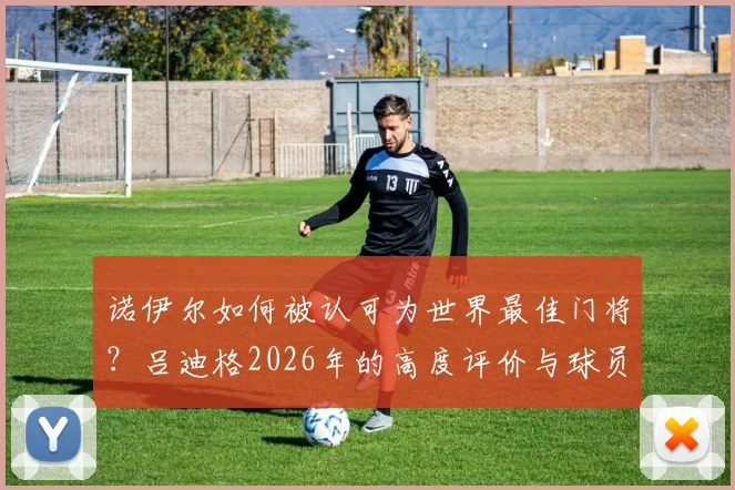 诺伊尔如何被认可为世界最佳门将?吕迪格2026年的高度评价与球员视角深度分析