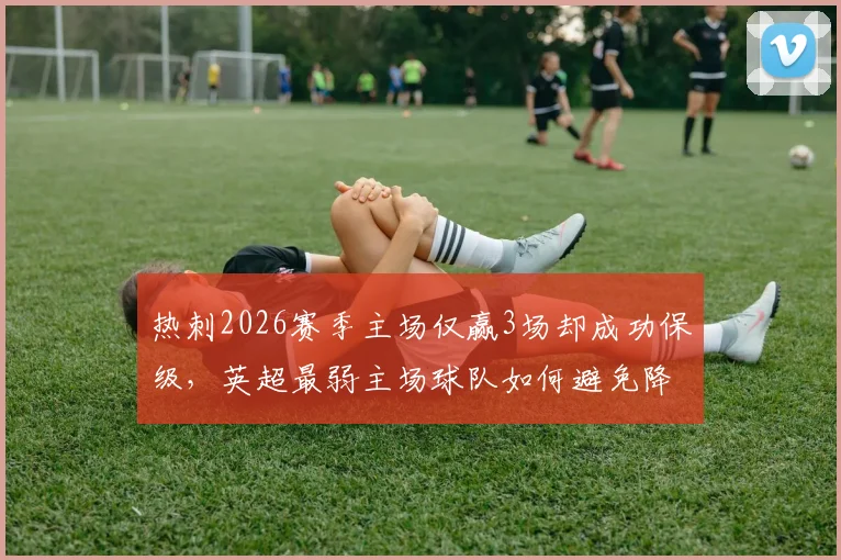 热刺2026赛季主场仅赢3场却成功保级，英超最弱主场球队如何避免降级？原因与数据分析