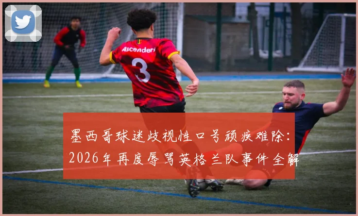 墨西哥球迷歧视性口号顽疾难除:2026年再度辱骂英格兰队事件全解析,探讨足球界反歧视困境与措施