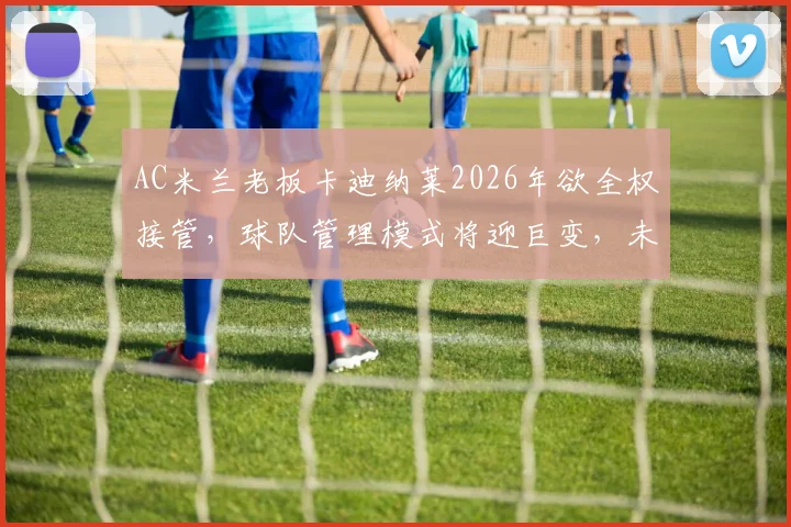 AC米兰老板卡迪纳莱2026年欲全权接管，球队管理模式将迎巨变，未来引援与战术恐受影响