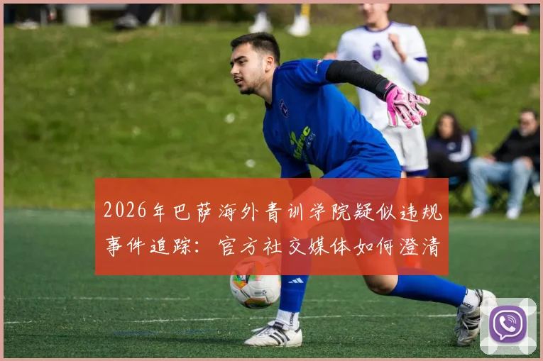2026年巴萨海外青训学院疑似违规事件追踪：官方社交媒体如何澄清，附权威合作机构甄别指南