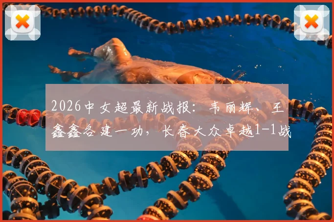 2026中女超最新战报：韦丽辉、王鑫鑫各建一功，长春大众卓越1-1战平广东广州数科，附积分榜分析