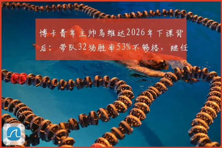 博卡青年主帅乌维达2026年下课背后：带队32场胜率53%不够格，继任者人选成焦点