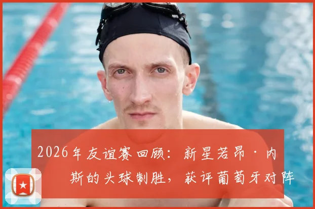 2026年友谊赛回顾：新星若昂·内维斯的头球制胜，获评葡萄牙对阵民主刚果全场最佳球员，技术特点深度解读