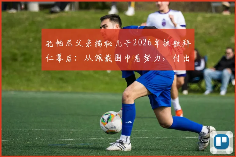孔帕尼父亲揭秘儿子2026年执教拜仁幕后：从佩戴围巾看努力，付出远超想象