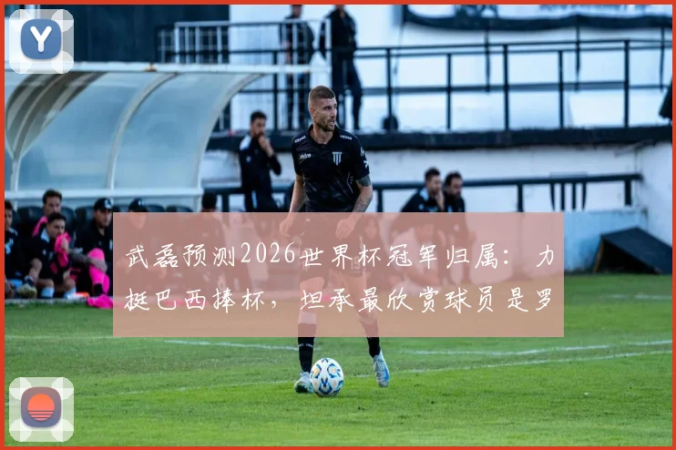 武磊预测2026世界杯冠军归属：力挺巴西捧杯，坦承最欣赏球员是罗纳尔多