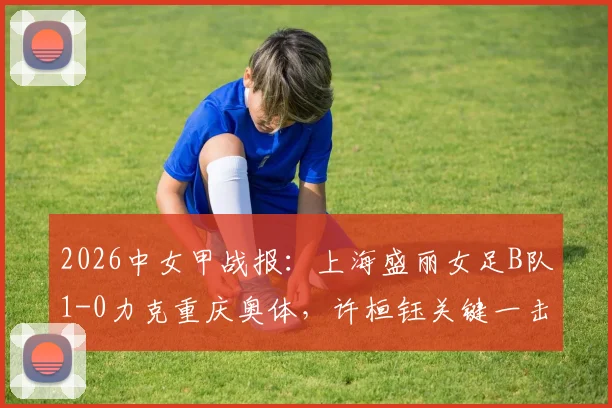 2026中女甲战报：上海盛丽女足B队1-0力克重庆奥体，许桓钰关键一击定胜负，独家战术解读