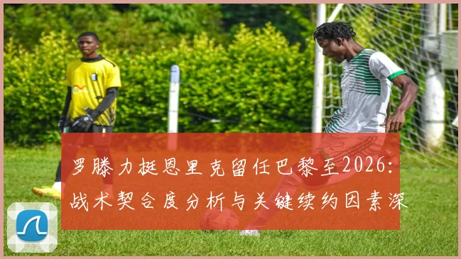 罗滕力挺恩里克留任巴黎至2026:战术契合度分析与关键续约因素深度解读