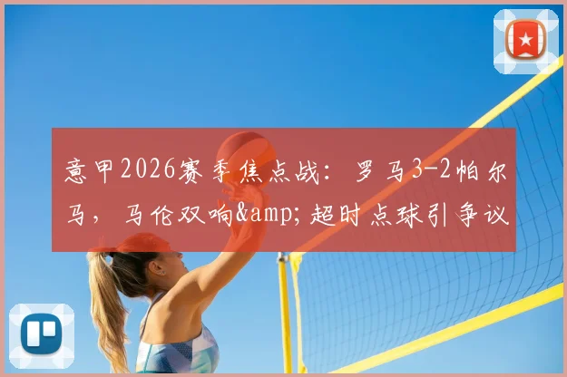 意甲2026赛季焦点战：罗马3-2帕尔马，马伦双响&超时点球引争议，赛后视频回放全解析