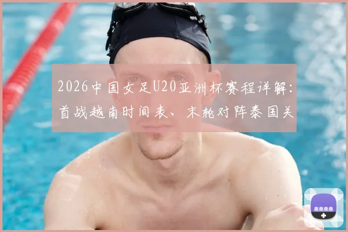 2026中国女足U20亚洲杯赛程详解：首战越南时间表、末轮对阵泰国关键战全解析