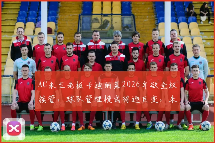 AC米兰老板卡迪纳莱2026年欲全权接管，球队管理模式将迎巨变，未来引援与战术恐受影响