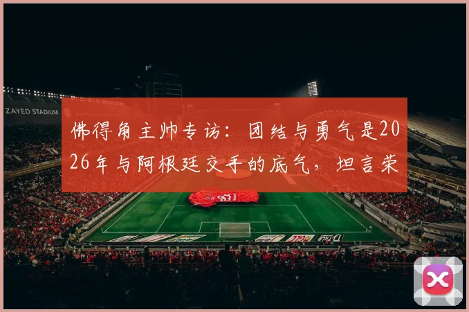 佛得角主帅专访：团结与勇气是2026年与阿根廷交手的底气，坦言荣幸过招