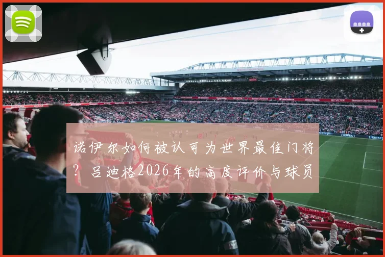 诺伊尔如何被认可为世界最佳门将？吕迪格2026年的高度评价与球员视角深度分析