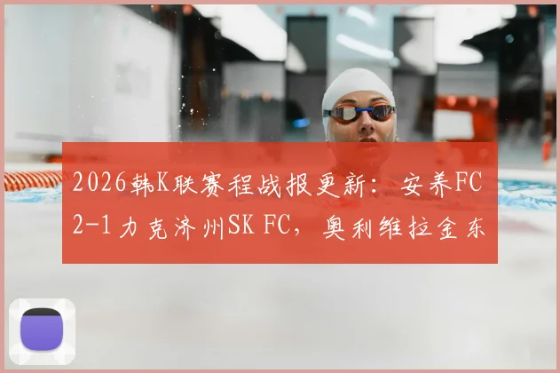 2026韩K联赛程战报更新：安养FC 2-1力克济州SK FC，奥利维拉金东珍破门，积分榜最新形势解读