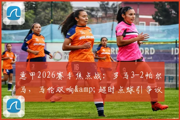 意甲2026赛季焦点战:罗马3-2帕尔马,马伦双响&超时点球引争议,赛后视频回放全解析