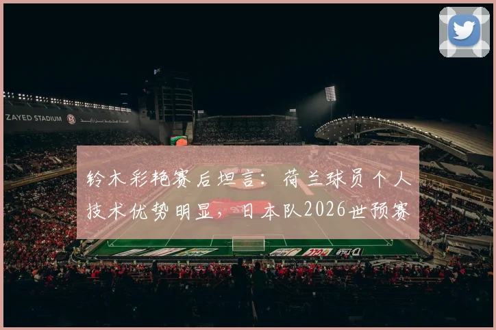 铃木彩艳赛后坦言：荷兰球员个人技术优势明显，日本队2026世预赛备战需重视差距