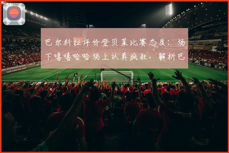 巴尔科拉评价登贝莱比赛态度：场下嘻嘻哈哈场上认真疯狂，解析巴黎球星双重性格