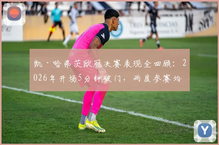 凯·哈弗茨欧冠决赛表现全回顾:2026年开场5分钟破门,两度参赛均进球,切尔西生涯关键数据解析