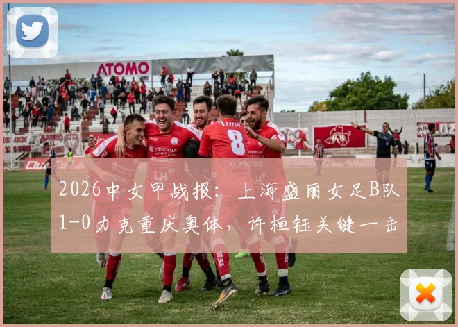 2026中女甲战报：上海盛丽女足B队1-0力克重庆奥体，许桓钰关键一击定胜负，独家战术解读