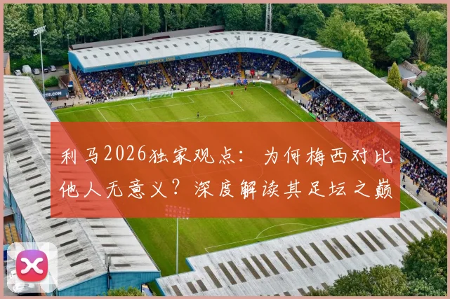 利马2026独家观点：为何梅西对比他人无意义？深度解读其足坛之巅地位与历史价值